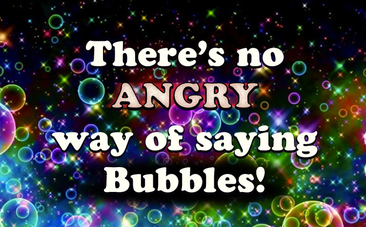 There’s no ANGRY way of saying Bubbles!